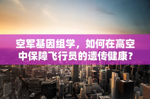 空军基因组学，如何在高空中保障飞行员的遗传健康？