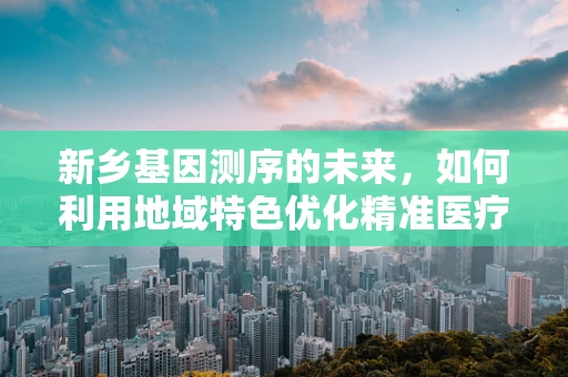 新乡基因测序的未来，如何利用地域特色优化精准医疗？