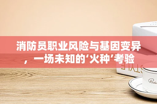 消防员职业风险与基因变异，一场未知的‘火种’考验
