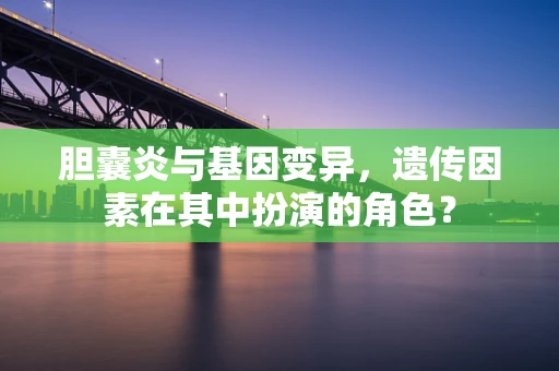 胆囊炎与基因变异，遗传因素在其中扮演的角色？