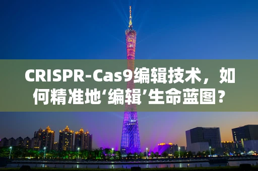 CRISPR-Cas9编辑技术，如何精准地‘编辑’生命蓝图？