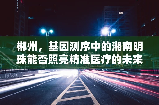 郴州，基因测序中的湘南明珠能否照亮精准医疗的未来？