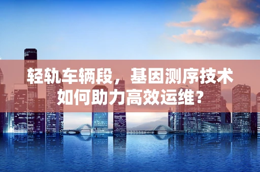 轻轨车辆段，基因测序技术如何助力高效运维？