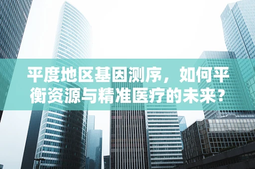 平度地区基因测序，如何平衡资源与精准医疗的未来？