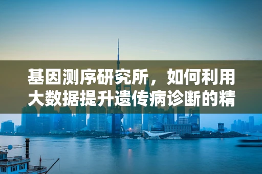 基因测序研究所，如何利用大数据提升遗传病诊断的精准度？