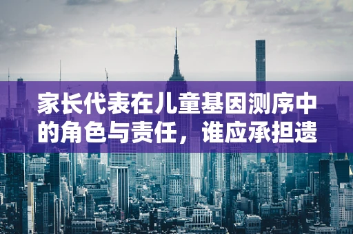 家长代表在儿童基因测序中的角色与责任，谁应承担遗传信息解读的桥梁？