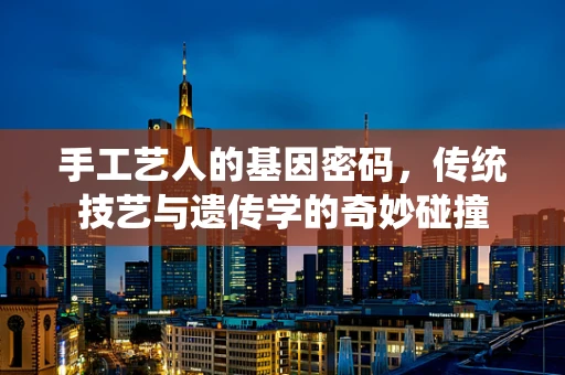 手工艺人的基因密码，传统技艺与遗传学的奇妙碰撞