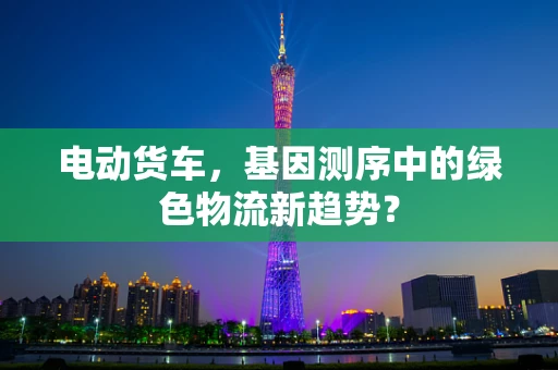 电动货车，基因测序中的绿色物流新趋势？