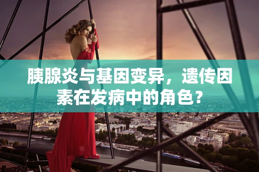 胰腺炎与基因变异，遗传因素在发病中的角色？