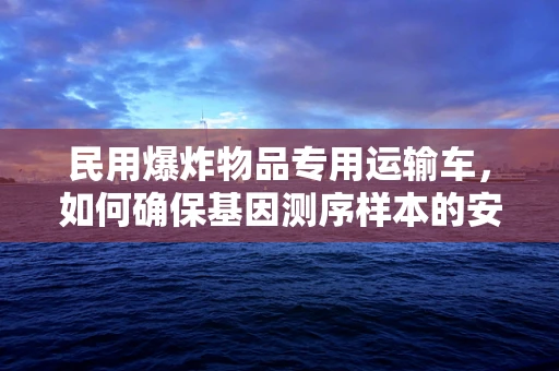 民用爆炸物品专用运输车，如何确保基因测序样本的安全运输？