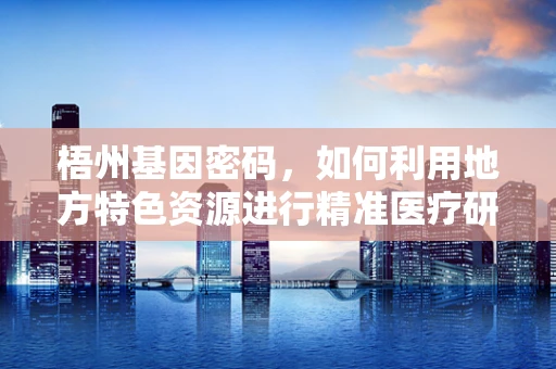 梧州基因密码，如何利用地方特色资源进行精准医疗研究？
