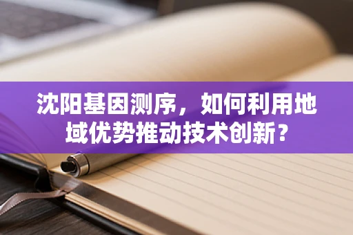 沈阳基因测序，如何利用地域优势推动技术创新？