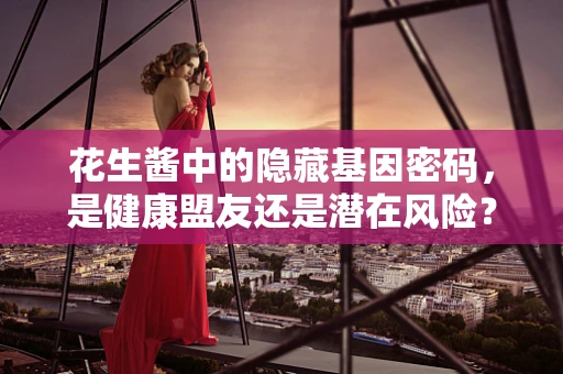 花生酱中的隐藏基因密码，是健康盟友还是潜在风险？