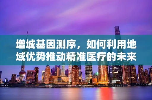 增城基因测序，如何利用地域优势推动精准医疗的未来？
