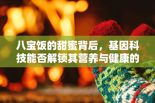 八宝饭的甜蜜背后，基因科技能否解锁其营养与健康的秘密？