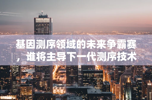 基因测序领域的未来争霸赛，谁将主导下一代测序技术的创新？