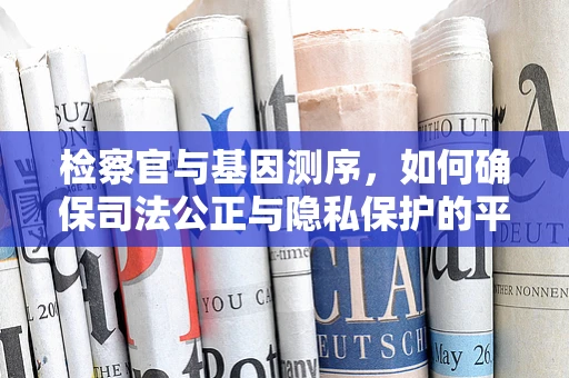 检察官与基因测序，如何确保司法公正与隐私保护的平衡？