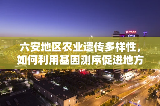六安地区农业遗传多样性，如何利用基因测序促进地方特色作物保护？