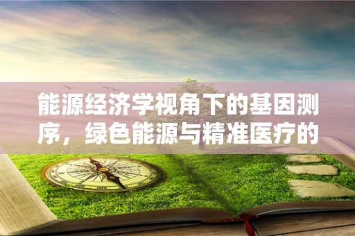 能源经济学视角下的基因测序，绿色能源与精准医疗的未来之路