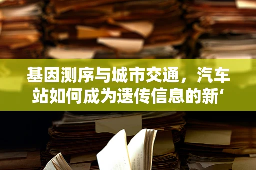 基因测序与城市交通，汽车站如何成为遗传信息的新‘站点’？