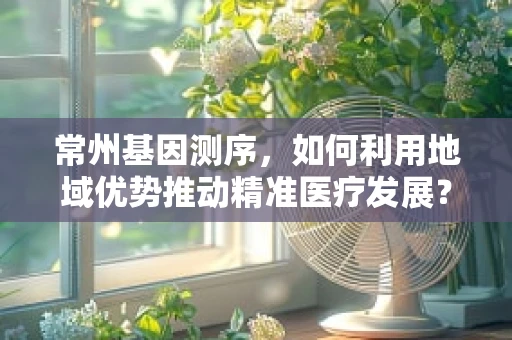 常州基因测序，如何利用地域优势推动精准医疗发展？