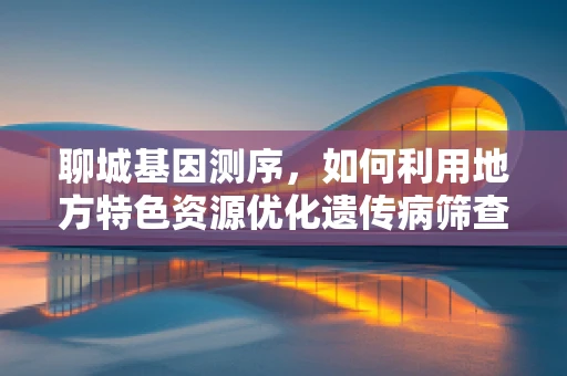 聊城基因测序，如何利用地方特色资源优化遗传病筛查？