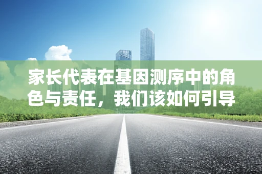 家长代表在基因测序中的角色与责任，我们该如何引导孩子理解并尊重遗传信息？