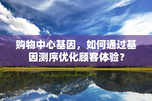购物中心基因，如何通过基因测序优化顾客体验？