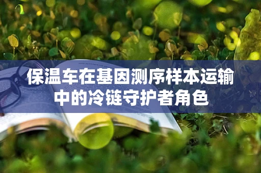 保温车在基因测序样本运输中的冷链守护者角色