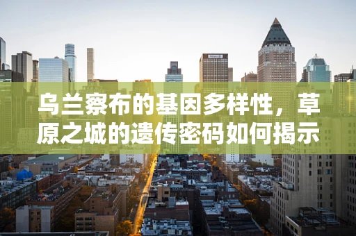 乌兰察布的基因多样性，草原之城的遗传密码如何揭示？