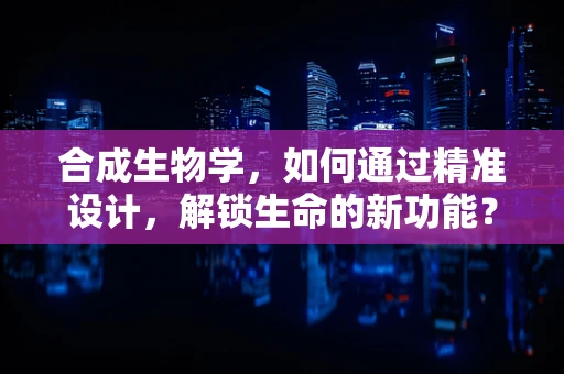 合成生物学，如何通过精准设计，解锁生命的新功能？