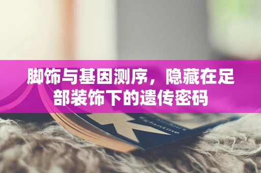 脚饰与基因测序，隐藏在足部装饰下的遗传密码