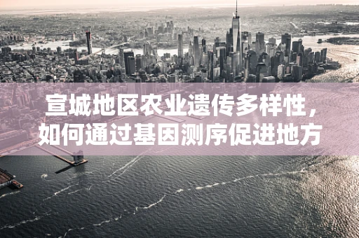 宣城地区农业遗传多样性，如何通过基因测序促进地方特色作物保护？