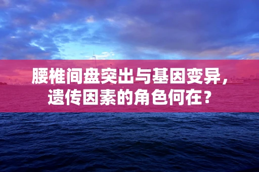 腰椎间盘突出与基因变异，遗传因素的角色何在？