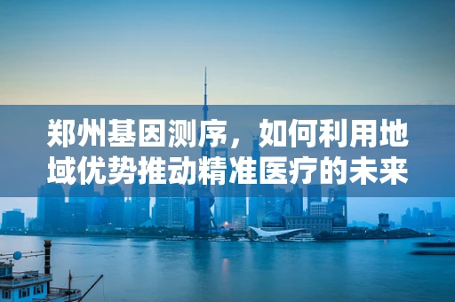 郑州基因测序，如何利用地域优势推动精准医疗的未来？