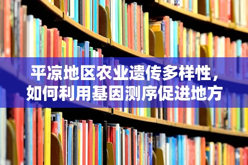 平凉地区农业遗传多样性，如何利用基因测序促进地方特色作物保护与发展？