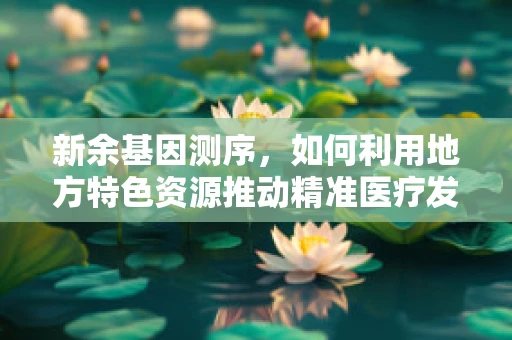 新余基因测序，如何利用地方特色资源推动精准医疗发展？