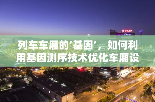 列车车厢的‘基因’，如何利用基因测序技术优化车厢设计与维护？
