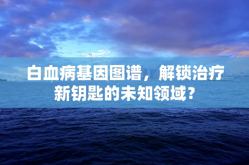 白血病基因图谱，解锁治疗新钥匙的未知领域？