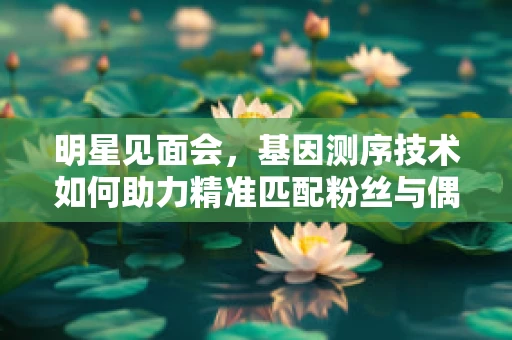 明星见面会，基因测序技术如何助力精准匹配粉丝与偶像的基因共鸣？
