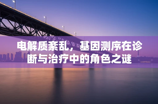电解质紊乱，基因测序在诊断与治疗中的角色之谜