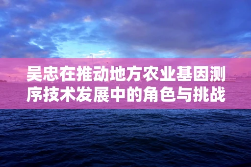 吴忠在推动地方农业基因测序技术发展中的角色与挑战