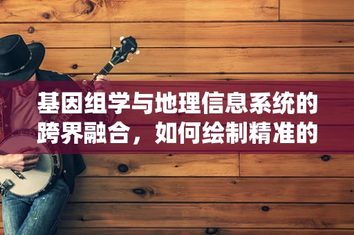 基因组学与地理信息系统的跨界融合，如何绘制精准的遗传地图？