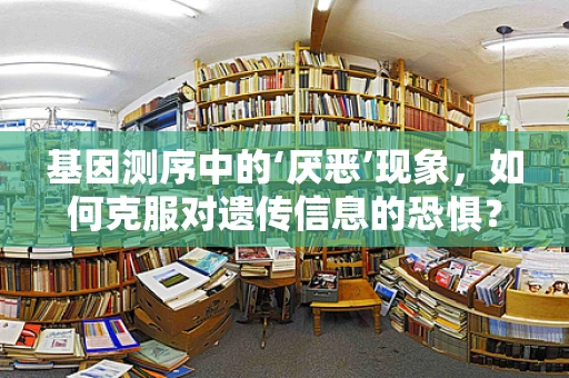 基因测序中的‘厌恶’现象，如何克服对遗传信息的恐惧？