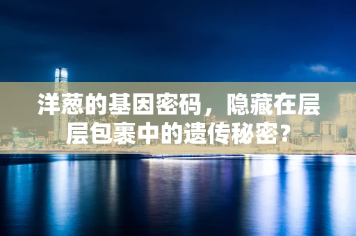 洋葱的基因密码，隐藏在层层包裹中的遗传秘密？
