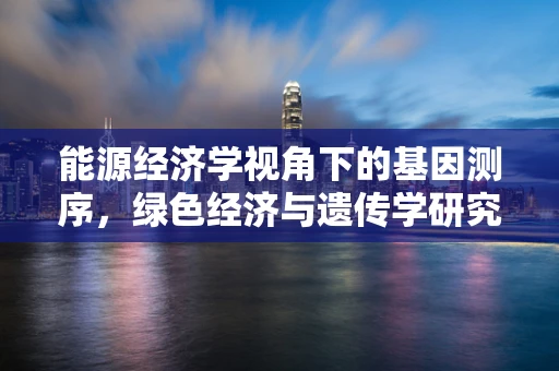 能源经济学视角下的基因测序，绿色经济与遗传学研究的未来？