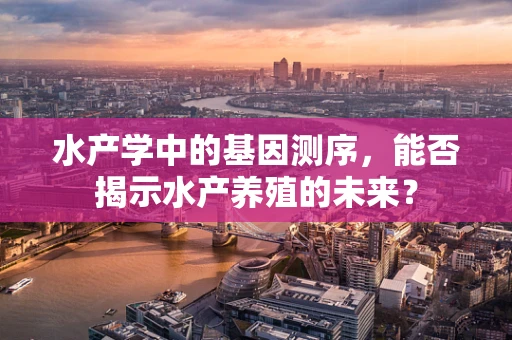 水产学中的基因测序，能否揭示水产养殖的未来？