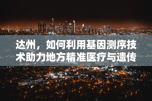达州，如何利用基因测序技术助力地方精准医疗与遗传病防控？