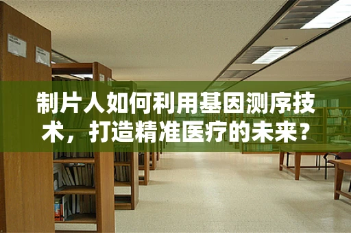制片人如何利用基因测序技术，打造精准医疗的未来？