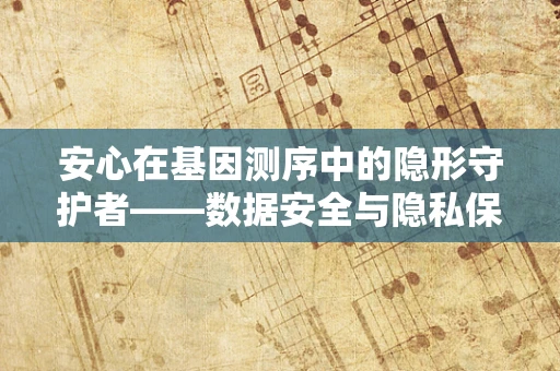 安心在基因测序中的隐形守护者——数据安全与隐私保护的挑战与对策